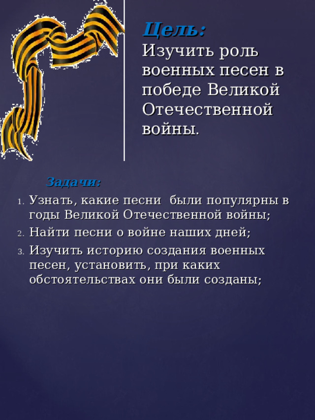         Цель:  Изучить роль военных песен в победе Великой Отечественной войны .  Задачи: Узнать, какие песни были популярны в годы Великой Отечественной войны; Найти песни о войне наших дней; Изучить историю создания военных песен, установить, при каких обстоятельствах они были созданы; 