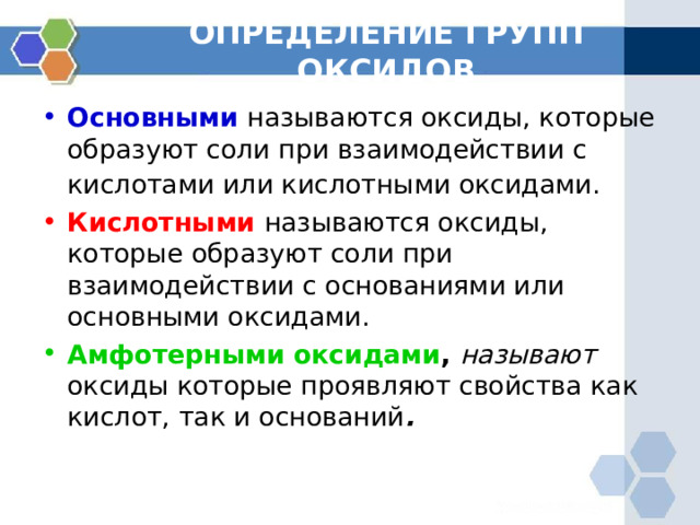 ОПРЕДЕЛЕНИЕ ГРУПП ОКСИДОВ Основными  называются оксиды, которые образуют соли при взаимодействии с кислотами или кислотными оксидами.  Кислотными  называются оксиды, которые образуют соли при взаимодействии с основаниями или основными оксидами. Амфотерными оксидами ,  называют оксиды которые проявляют свойства как кислот, так и оснований . 