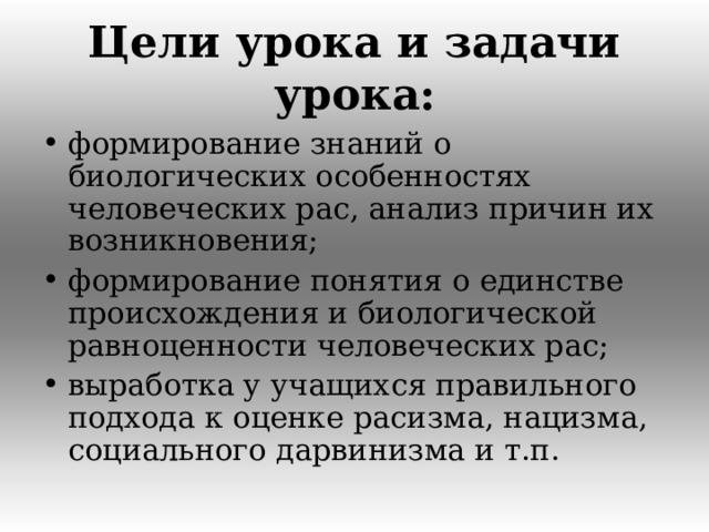 Цели урока и задачи урока: формирование знаний о биологических особенностях человеческих рас, анализ причин их возникновения; формирование понятия о единстве происхождения и биологической равноценности человеческих рас; выработка у учащихся правильного подхода к оценке расизма, нацизма, социального дарвинизма и т.п.  