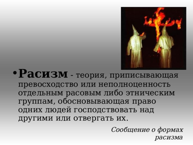 Расизм - теория, приписывающая превосходство или неполноценность отдельным расовым либо этническим группам, обосновывающая право одних людей господствовать над другими или отвергать их. Сообщение о формах расизма  