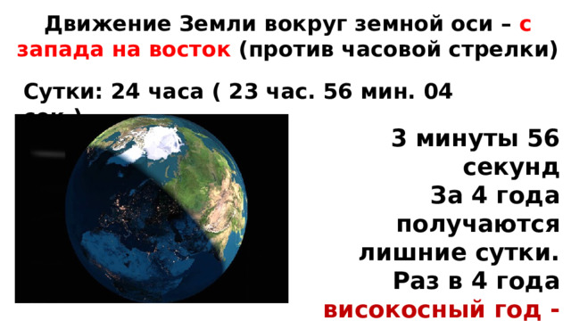 Движение Земли вокруг земной оси – с запада на восток (против часовой стрелки) Сутки: 24 часа ( 23 час. 56 мин. 04 сек.) 3 минуты 56 секунд За 4 года получаются лишние сутки. Раз в 4 года високосный год - 29 февраля 