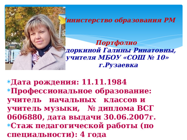 Министерство образования РМ    Портфолио   Сидоркиной Галины Ринатовны,  учителя МБОУ «СОШ № 10»  г.Рузаевка   Дата рождения: 11.11.1984 Профессиональное образование: учитель начальных классов и учитель музыки, № диплома ВСГ 0606880, дата выдачи 30.06.2007г. Стаж педагогической работы (по специальности): 4 года Общий трудовой стаж: 14 лет  
