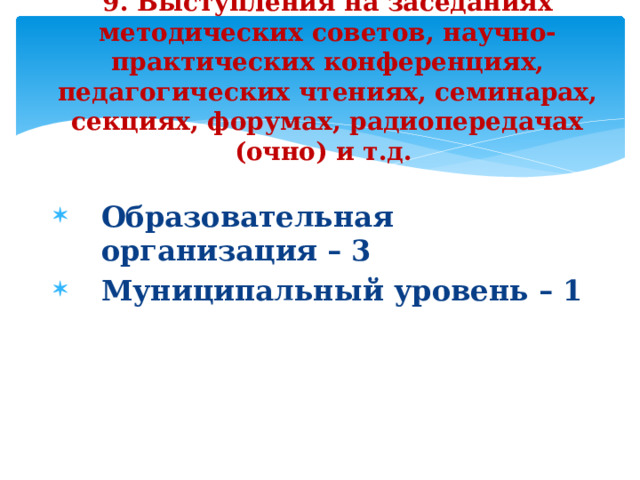 9.  Выступления на заседаниях методических советов, научно-практических конференциях, педагогических чтениях, семинарах, секциях, форумах, радиопередачах (очно) и т.д.   Образовательная организация – 3 Муниципальный уровень – 1     9 