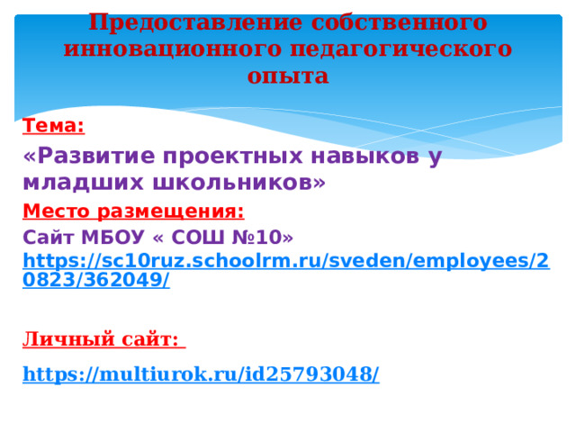 Предоставление собственного инновационного педагогического опыта   Тема: «Развитие проектных навыков у младших школьников» Место размещения: Сайт МБОУ « СОШ №10»   https://sc10ruz.schoolrm.ru/sveden/employees/20823/362049/   Личный сайт:  https://multiurok.ru/id25793048/             