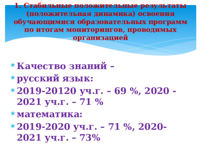 1. Стабильные положительные результаты (положительная динамика) освоения обучающимися образовательных программ по итогам мониторингов, проводимых организацией Качество знаний – русский язык: 2019-20120 уч.г. – 69 %, 2020 -2021 уч.г. – 71 % математика: 2019-2020 уч.г. – 71 %, 2020-2021 уч.г. – 73%  