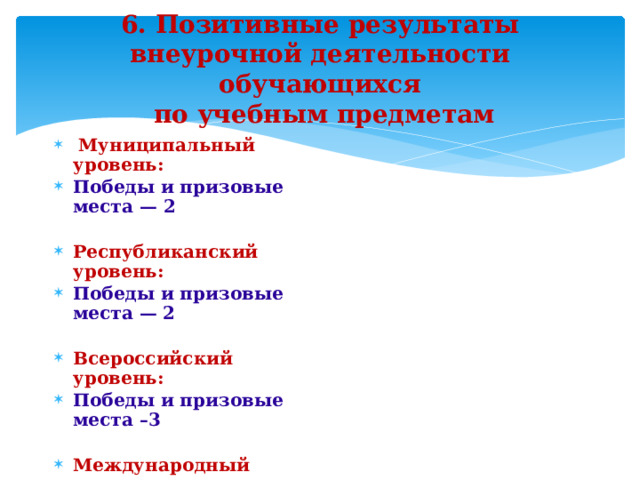 6. Позитивные результаты внеурочной деятельности обучающихся  по учебным предметам  Муниципальный уровень: Победы и призовые места — 2  Республиканский уровень: Победы и призовые места — 2  Всероссийский уровень: Победы и призовые места –3  Международный уровень: Победы и призовые места –3 Платформа Учи.ру   