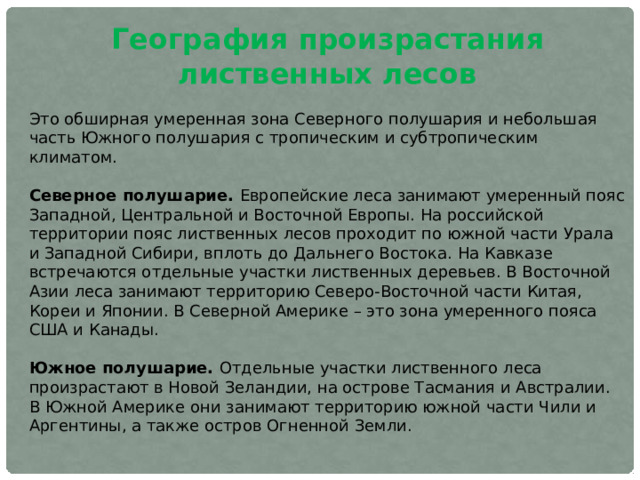 География произрастания лиственных лесов Это обширная умеренная зона Северного полушария и небольшая часть Южного полушария с тропическим и субтропическим климатом. Северное полушарие. Европейские леса занимают умеренный пояс Западной, Центральной и Восточной Европы. На российской территории пояс лиственных лесов проходит по южной части Урала и Западной Сибири, вплоть до Дальнего Востока. На Кавказе встречаются отдельные участки лиственных деревьев. В Восточной Азии леса занимают территорию Северо-Восточной части Китая, Кореи и Японии. В Северной Америке – это зона умеренного пояса США и Канады. Южное полушарие. Отдельные участки лиственного леса произрастают в Новой Зеландии, на острове Тасмания и Австралии. В Южной Америке они занимают территорию южной части Чили и Аргентины, а также остров Огненной Земли. 