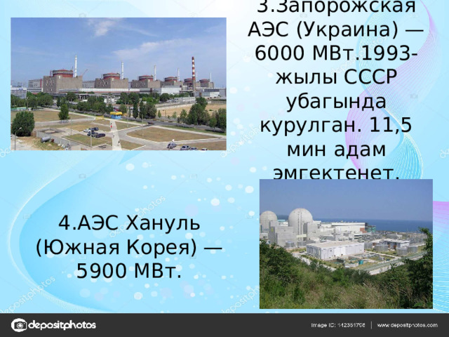 3.Запорожская АЭС (Украина) — 6000 МВт.1993-жылы СССР убагында курулган. 11,5 мин адам эмгектенет. 4.АЭС Хануль (Южная Корея) — 5900 МВт. 