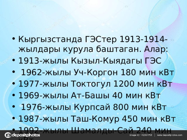 Кыргызстанда ГЭСтер 1913-1914-жылдары курула баштаган. Алар: 1913-жылы Кызыл-Кыядагы ГЭС  1962-жылы Уч-Коргон 180 мин кВт 1977-жылы Токтогул 1200 мин кВт 1969-жылы Ат-Башы 40 мин кВт  1976-жылы Курпсай 800 мин кВт 1987-жылы Таш-Комур 450 мин кВт 1992-жылы Шамалды-Сай 240 мин кВт 