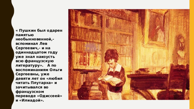 « Пушкин был одарен памятью необыкновенной,- вспоминал Лев Сергеевич,- и на одиннадцатом году уже знал наизусть всю французскую литературу». А по воспоминаниям Ольги Сергеевны, уже девяти лет он «любил читать Плутарха» и зачитывался во французском переводе «Одиссеей» и «Илиадой». 
