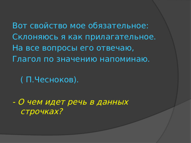 Вот свойство мое обязательное: Склоняюсь я как прилагательное. На все вопросы его отвечаю, Глагол по значению напоминаю.  ( П.Чесноков). - О чем идет речь в данных строчках? 