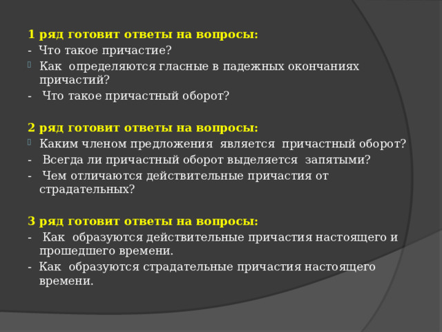 1 ряд готовит ответы на вопросы: - Что такое причастие? Как определяются гласные в падежных окончаниях причастий? - Что такое причастный оборот? 2 ряд готовит ответы на вопросы: Каким членом предложения является причастный оборот? - Всегда ли причастный оборот выделяется запятыми? - Чем отличаются действительные причастия от страдательных? 3 ряд готовит ответы на вопросы: - Как образуются действительные причастия настоящего и прошедшего времени. - Как образуются страдательные причастия настоящего времени. 