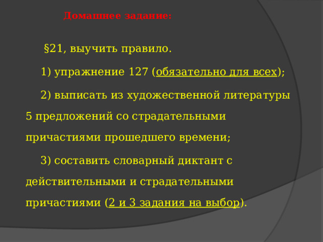  Домашнее задание:    §21, выучить правило.  1) упражнение 127 ( обязательно для всех );  2) выписать из художественной литературы 5 предложений со страдательными причастиями прошедшего времени;  3) составить словарный диктант с действительными и страдательными причастиями ( 2 и 3 задания на выбор ). 