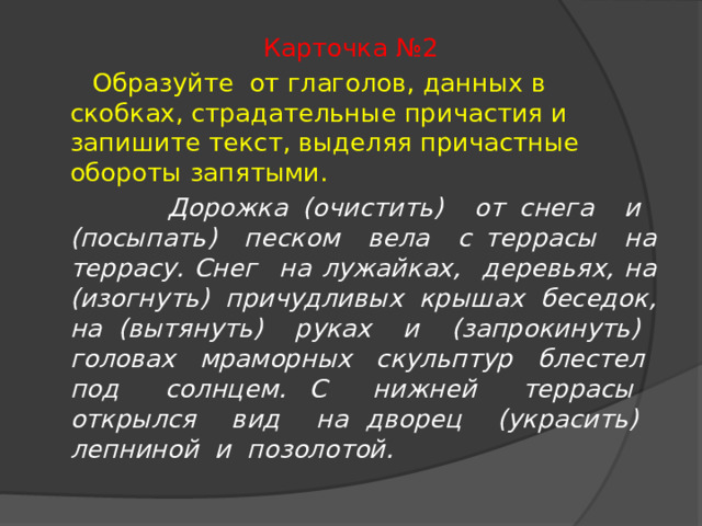 Карточка №2  Образуйте от глаголов, данных в скобках, страдательные причастия и запишите текст, выделяя причастные обороты запятыми.  Дорожка (очистить) от снега и (посыпать) песком вела с террасы на террасу. Снег на лужайках, деревьях, на (изогнуть) причудливых крышах беседок, на (вытянуть) руках и (запрокинуть) головах мраморных скульптур блестел под солнцем. С нижней террасы открылся вид на дворец (украсить) лепниной и позолотой. 