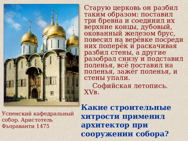 Старую церковь он разбил таким образом: поставил три бревна и соединил их верхние концы, дубовый, окованный железом брус, повесил на верёвке посреди них поперёк и раскачивая разбил стены, а другие разобрал снизу и подставил поленья, всё поставил на поленья, зажёг поленья, и стены упали.  Софийская летопись. XV в. Какие строительные хитрости применил архитектор при сооружении собора? Успенский кафедральный собор. Аристотель Фьораванти 1475 