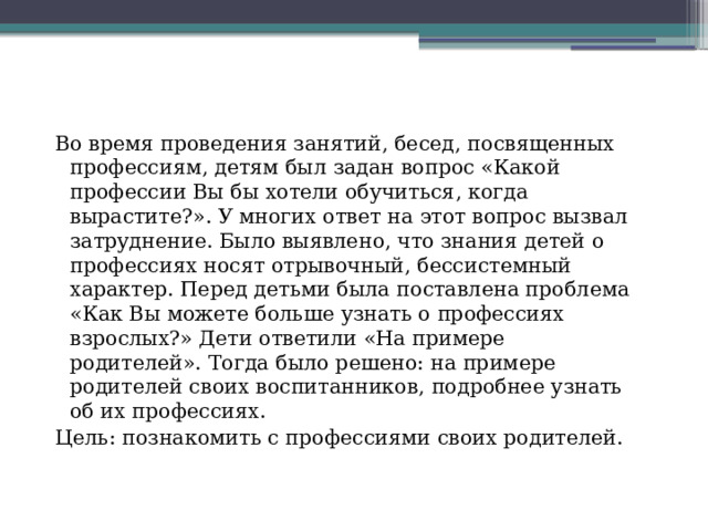 Во время проведения занятий, бесед, посвященных профессиям, детям был задан вопрос «Какой профессии Вы бы хотели обучиться, когда вырастите?». У многих ответ на этот вопрос вызвал затруднение. Было выявлено, что знания детей о профессиях носят отрывочный, бессистемный характер. Перед детьми была поставлена проблема «Как Вы можете больше узнать о профессиях взрослых?» Дети ответили «На примере родителей». Тогда было решено: на примере родителей своих воспитанников, подробнее узнать об их профессиях. Цель: познакомить с профессиями своих родителей. 