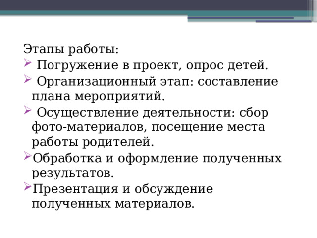 Этапы работы:  Погружение в проект, опрос детей.  Организационный этап: составление плана мероприятий.  Осуществление деятельности: сбор фото-материалов, посещение места работы родителей. Обработка и оформление полученных результатов. Презентация и обсуждение полученных материалов. 