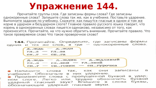 Упражнение 144.  Прочитайте группы слов. Где записаны формы слова? Где записаны однокоренные слова? Запишите слова так же, как в учебнике. Поставьте ударение. Выполните задания по учебнику. Скажите: как пишутся гласные в одном и том же корне в ударном и безударном слоге? Главное правило русского языка говорит, что корень в однокоренных словах пишется одинаково, независимо от того, как произносится. Прочитайте, на что нужно обратить внимание. Прочитайте правило. Что такое проверяемое слово Что такое проверочное слово? 