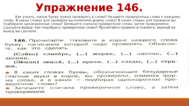 Упражнение 146.  Как узнать, какую букву нужно проверять в слове? Назовите проверочные слова к каждому слову. В каких словах для проверки вы изменяли форму слова? В каких словах для проверки вы подбирали однокоренные слова? Запишите сначала проверочное слово, затем проверяемое. Сделайте вывод: как подобрать проверочное слово? Прочитайте правило и скажите, верный ли вывод вы сделали. 