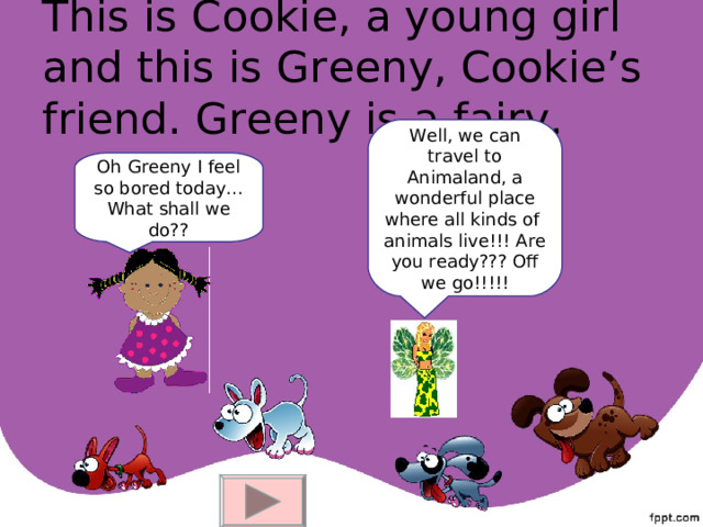 This is Cookie, a young girl and this is Greeny, Cookie’s friend. Greeny is a fairy. Well, we can travel to Animaland, a wonderful place where all kinds of animals live!!! Are you ready??? Off we go!!!!! Oh Greeny I feel so bored today…What shall we do?? 