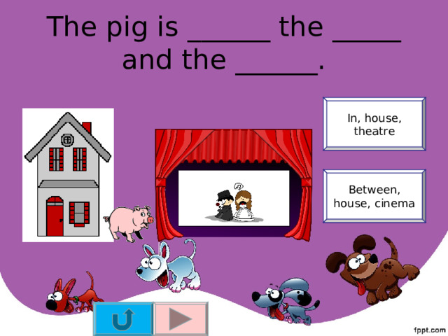 The pig is ______ the _____ and the ______. In, house, theatre Between, house, cinema 