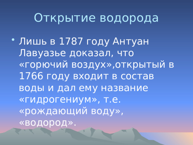 Открытие водорода Лишь в 1787 году Антуан Лавуазье доказал, что «горючий воздух»,открытый в 1766 году входит в состав воды и дал ему название «гидрогениум», т.е. «рождающий воду», «водород». 