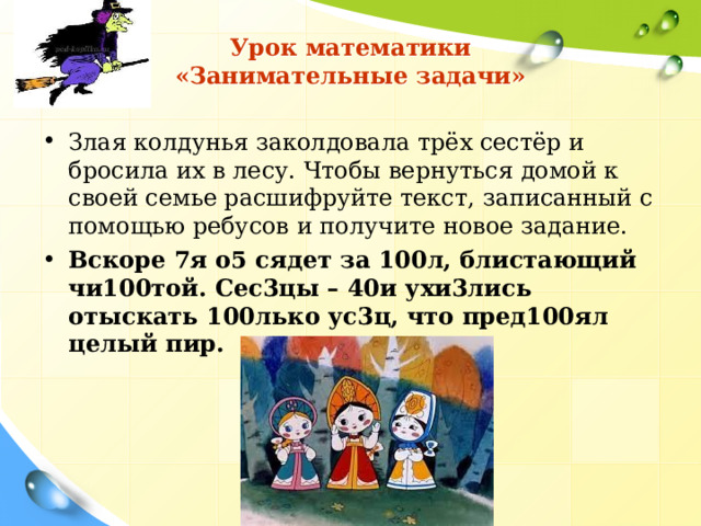 Урок математики  «Занимательные задачи» Злая колдунья заколдовала трёх сестёр и бросила их в лесу. Чтобы вернуться домой к своей семье расшифруйте текст, записанный с помощью ребусов и получите новое задание. Вскоре 7я о5 сядет за 100л, блистающий чи100той. Сес3цы – 40и ухи3лись отыскать 100лько ус3ц, что пред100ял целый пир.     