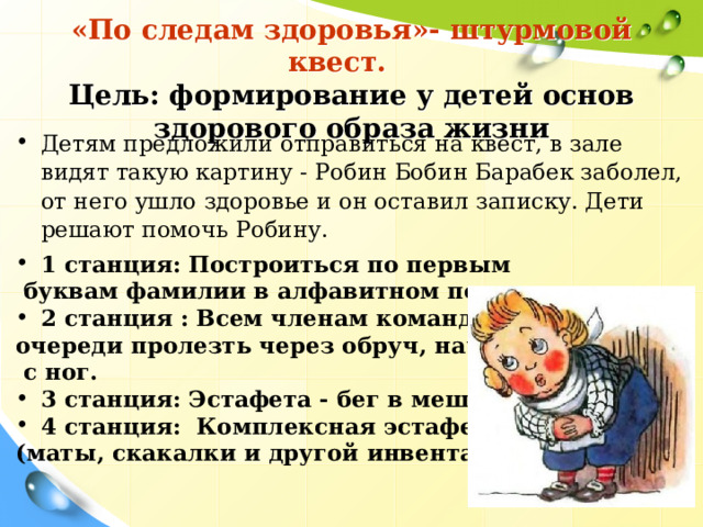  «По следам здоровья»- штурмовой квест.  Цель: формирование у детей основ здорового образа жизни Детям предложили отправиться на квест, в зале видят такую картину - Робин Бобин Барабек заболел, от него ушло здоровье и он оставил записку. Дети решают помочь Робину.    1 станция: Построиться по первым  буквам фамилии в алфавитном порядке. 2 станция : Всем членам команды по очереди пролезть через обруч, начиная  с ног. 3 станция: Эстафета - бег в мешках 4 станция:  Комплексная эстафета  (маты, скакалки и другой инвентарь)  3 