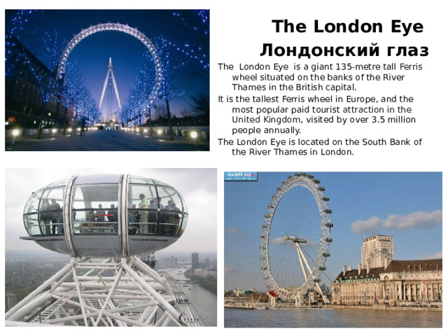  The London Eye  Лондонский глаз The London Eye is a giant 135-metre tall Ferris wheel situated on the banks of the River Thames in the British capital. It is the tallest Ferris wheel in Europe, and the most popular paid tourist attraction in the United Kingdom , visited by over 3.5 million people annually. The London Eye is located on the South Bank of the River Thames in London.  