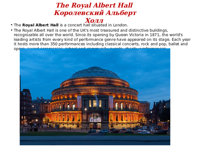 The Royal Albert Hall  Королевский Альберт Холл The Royal Albert Hall is a concert hall situated in London. The Royal Albert Hall is one of the UK's most treasured and distinctive buildings, recognizable all over the world. Since its opening by Queen Victoria in 1871, the world's leading artists from every kind of performance genre have appeared on its stage. Each year it hosts more than 350 performances including classical concerts, rock and pop, ballet and opera, award ceremonies, school and community events, charity performances . 