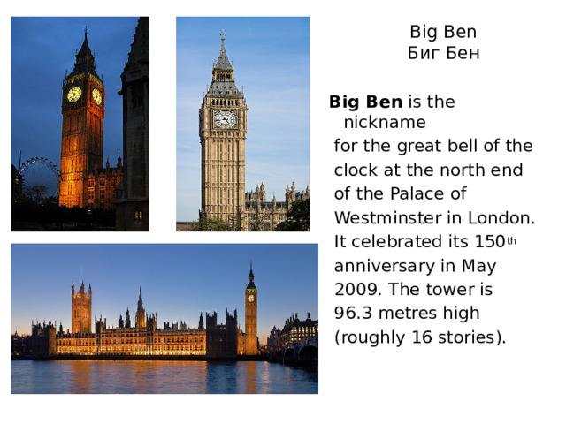 Big Ben  Биг Бен Big Ben is the nickname  for the great bell of the  clock at the north end  of the Palace of  Westminster in London.  It celebrated its 150 th  anniversary in May  2009. The tower is  96.3 metres high  (roughly 16 stories). 