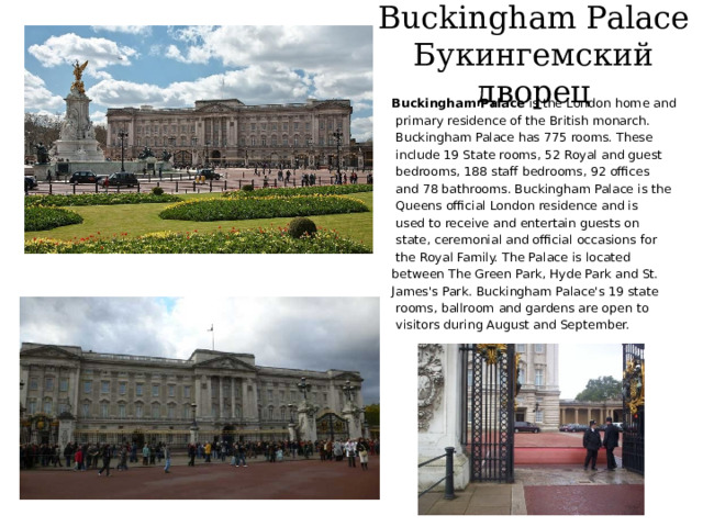 Buckingham Palace  Букингемский дворец Buckingham Palace is the London home and  primary residence of the British monarch.  Buckingham Palace has 775 rooms. These  include 19 State rooms, 52 Royal and guest  bedrooms, 188 staff bedrooms, 92 offices  and 78 bathrooms. Buckingham Palace is the  Queens official London residence and is  used to receive and entertain guests on  state, ceremonial and official occasions for  the Royal Family. The Palace is located between The Green Park, Hyde Park and St. James's Park. Buckingham Palace's 19 state  rooms, ballroom and gardens are open to  visitors during August and September. 