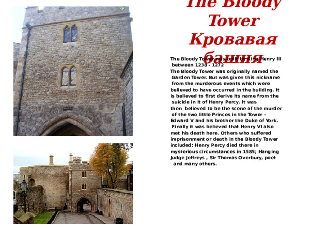 The Bloody Tower  Кровавая башня The Bloody Tower was built by King Henry III  between 1238 - 1272 The Bloody Tower was originally named the  Garden Tower. But was given this nickname  from the murderous events which were believed to have occurred in the building. It is believed to first derive its name from the  suicide in it of Henry Percy. It was then  believed to be the scene of the murder  of the two little Princes in the Tower – Edward V and his brother the Duke of York.  Finally it was believed that Henry VI also met his death here. Others who suffered imprisonment or death in the Bloody Tower included: Henry Percy died there in mysterious circumstances in 1585; Hanging Judge Jeffreys , Sir Thomas Overbury, poet  and many others. 