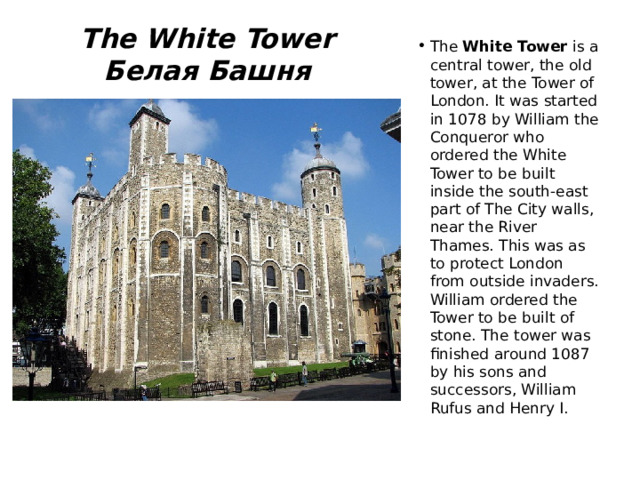 The White Tower  Белая Башня The White Tower is a central tower, the old tower, at the Tower of London. It was started in 1078 by William the Conqueror who ordered the White Tower to be built inside the south-east part of The City walls, near the River Thames. This was as to protect London from outside invaders. William ordered the Tower to be built of stone. The tower was finished around 1087 by his sons and successors, William Rufus and Henry I. 