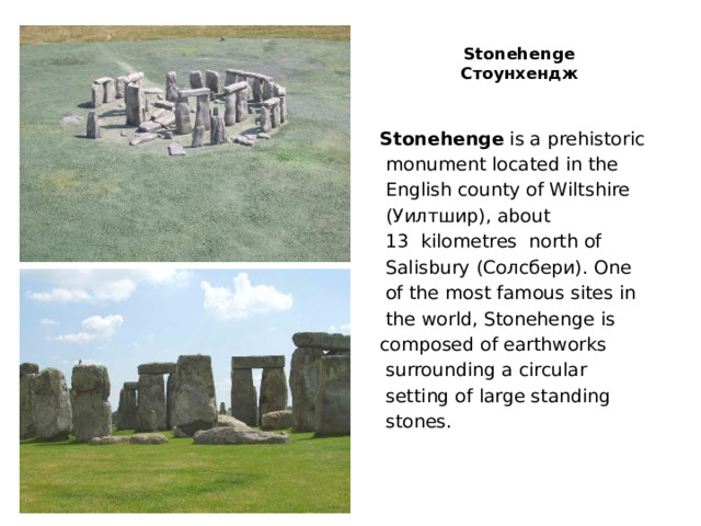  Stonehenge  Стоунхендж   Stonehenge is a prehistoriс  monument located in the  English county of Wiltshire  (Уилтшир), about  13  kilometres north of  Salisbury (Солсбери). One  of the most famous sites in  the world, Stonehenge is composed of earthworks  surrounding a circular  setting of large standing  stones. 