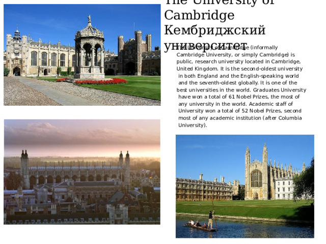 The University of Cambridge  Кембриджский университет The University of Cambridge (informally Cambridge University, or simply Cambridge) is public, research university located in Cambridge, United Kingdom. It is the second-oldest university  in both England and the English-speaking world  and the seventh-oldest globally. It is one of the best universities in the world. Graduates University  have won a total of 61 Nobel Prizes, the most of  any university in the world. Academic staff of  University won a total of 52 Nobel Prizes, second  most of any academic institution (after Columbia  University). 