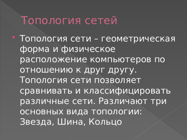 Топология сетей Топология сети – геометрическая форма и физическое расположение компьютеров по отношению к друг другу. Топология сети позволяет сравнивать и классифицировать различные сети. Различают три основных вида топологии: Звезда, Шина, Кольцо 