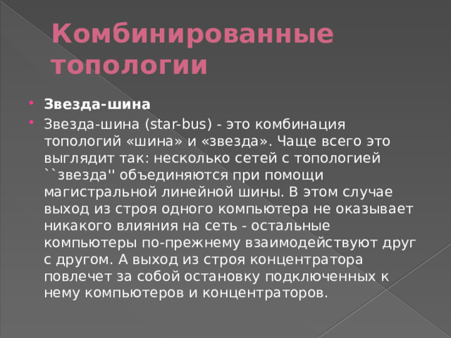 Комбинированные топологии Звезда-шина Звезда-шина (star-bus) - это комбинация топологий «шина» и «звезда». Чаще всего это выглядит так: несколько сетей с топологией ``звезда'' объединяются при помощи магистральной линейной шины. В этом случае выход из строя одного компьютера не оказывает никакого влияния на сеть - остальные компьютеры по-прежнему взаимодействуют друг с другом. А выход из строя концентратора повлечет за собой остановку подключенных к нему компьютеров и концентраторов. 