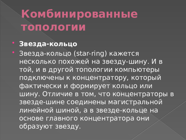 Комбинированные топологии Звезда-кольцо Звезда-кольцо (star-ring) кажется несколько похожей на звезду-шину. И в той, и в другой топологии компьютеры подключены к концентратору, который фактически и формирует кольцо или шину. Отличие в том, что концентраторы в звезде-шине соединены магистральной линейной шиной, а в звезде-кольце на основе главного концентратора они образуют звезду. 