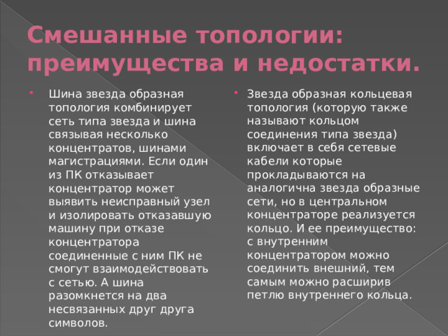 Смешанные топологии: преимущества и недостатки. Шина звезда образная топология комбинирует сеть типа звезда и шина связывая несколько концентратов, шинами магистрациями. Если один из ПК отказывает концентратор может выявить неисправный узел и изолировать отказавшую машину при отказе концентратора соединенные с ним ПК не смогут взаимодействовать с сетью. А шина разомкнется на два несвязанных друг друга символов. Звезда образная кольцевая топология (которую также называют кольцом соединения типа звезда) включает в себя сетевые кабели которые прокладываются на аналогична звезда образные сети, но в центральном концентраторе реализуется кольцо. И ее преимущество: с внутренним концентратором можно соединить внешний, тем самым можно расширив петлю внутреннего кольца. 