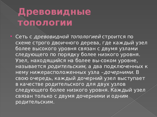 Древовидные топологии Сеть с древовидной топологией строится по схеме строго двоичного дерева, где каждый узел более высокого уровня связан с двумя узлами следующего по порядку более низкого уровня. Узел, находящийся на более вы-соком уровне, называется родительским , а два подключенных к нему нижерасположенных узла – дочерними . В свою очередь, каждый дочерний узел выступает в качестве родительского для двух узлов следующего более низкого уровня. Каждый узел связан только с двумя дочерними и одним родительским. 