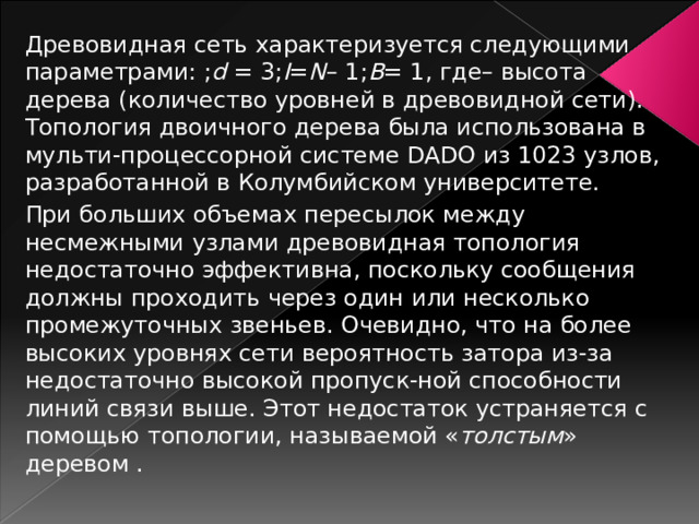 Древовидная сеть характеризуется следующими параметрами: ; d = 3; I = N – 1; B = 1, где– высота дерева (количество уровней в древовидной сети). Топология двоичного дерева была использована в мульти-процессорной системе DADO из 1023 узлов, разработанной в Колумбийском университете. При больших объемах пересылок между несмежными узлами древовидная топология недостаточно эффективна, поскольку сообщения должны проходить через один или несколько промежуточных звеньев. Очевидно, что на более высоких уровнях сети вероятность затора из-за недостаточно высокой пропуск-ной способности линий связи выше. Этот недостаток устраняется с помощью топологии, называемой « толстым » деревом . 