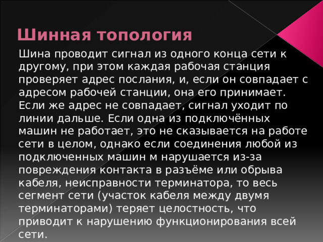 Шинная топология Шина проводит сигнал из одного конца сети к другому, при этом каждая рабочая станция проверяет адрес послания, и, если он совпадает с адресом рабочей станции, она его принимает. Если же адрес не совпадает, сигнал уходит по линии дальше. Если одна из подключённых машин не работает, это не сказывается на работе сети в целом, однако если соединения любой из подключенных машин м нарушается из-за повреждения контакта в разъёме или обрыва кабеля, неисправности терминатора, то весь сегмент сети (участок кабеля между двумя терминаторами) теряет целостность, что приводит к нарушению функционирования всей сети. 