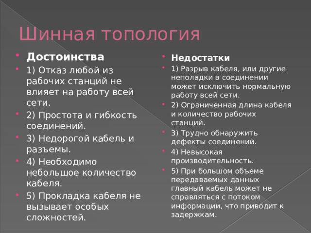 Шинная топология Достоинства 1) Отказ любой из рабочих станций не влияет на работу всей сети. 2) Простота и гибкость соединений. 3) Недорогой кабель и разъемы. 4) Необходимо небольшое количество кабеля. 5) Прокладка кабеля не вызывает особых сложностей. Недостатки 1) Разрыв кабеля, или другие неполадки в соединении может исключить нормальную работу всей сети. 2) Ограниченная длина кабеля и количество рабочих станций. 3) Трудно обнаружить дефекты соединений. 4) Невысокая производительность. 5) При большом объеме передаваемых данных главный кабель может не справляться с потоком информации, что приводит к задержкам. 
