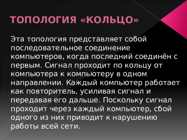 ТОПОЛОГИЯ «КОЛЬЦО» Эта топология представляет собой последовательное соединение компьютеров, когда последний соединён с первым. Сигнал проходит по кольцу от компьютера к компьютеру в одном направлении. Каждый компьютер работает как повторитель, усиливая сигнал и передавая его дальше. Поскольку сигнал проходит через каждый компьютер, сбой одного из них приводит к нарушению работы всей сети. 