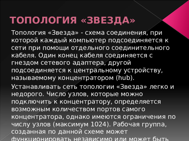 ТОПОЛОГИЯ «ЗВЕЗДА» Топология «Звезда» - схема соединения, при которой каждый компьютер подсоединяется к сети при помощи отдельного соединительного кабеля. Один конец кабеля соединяется с гнездом сетевого адаптера, другой подсоединяется к центральному устройству, называемому концентратором (hub). Устанавливать сеть топологии «Звезда» легко и недорого. Число узлов, которые можно подключить к концентратору, определяется возможным количеством портов самого концентратора, однако имеются ограничения по числу узлов (максимум 1024). Рабочая группа, созданная по данной схеме может функционировать независимо или может быть связана с другими рабочими группами. 