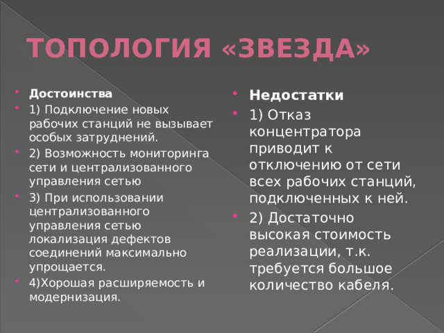 ТОПОЛОГИЯ «ЗВЕЗДА» Достоинства 1) Подключение новых рабочих станций не вызывает особых затруднений. 2) Возможность мониторинга сети и централизованного управления сетью 3) При использовании централизованного управления сетью локализация дефектов соединений максимально упрощается. 4)Хорошая расширяемость и модернизация. Недостатки 1) Отказ концентратора приводит к отключению от сети всех рабочих станций, подключенных к ней. 2) Достаточно высокая стоимость реализации, т.к. требуется большое количество кабеля. 