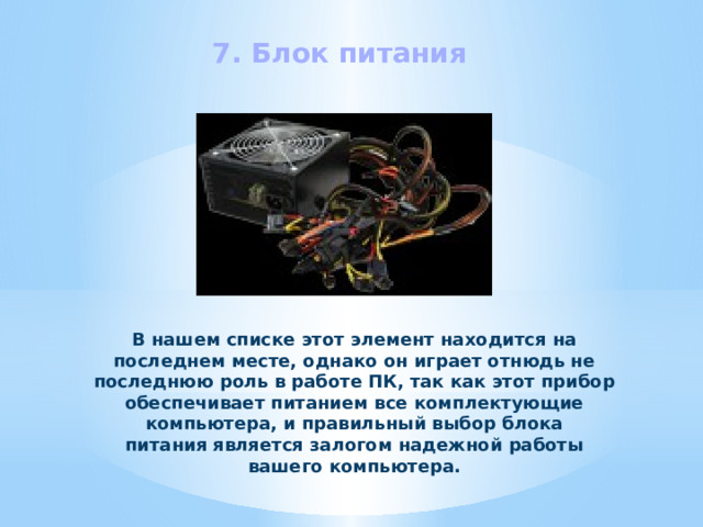 7. Блок питания В нашем списке этот элемент находится на последнем месте, однако он играет отнюдь не последнюю роль в работе ПК, так как этот прибор обеспечивает питанием все комплектующие компьютера, и правильный выбор блока питания является залогом надежной работы вашего компьютера. 