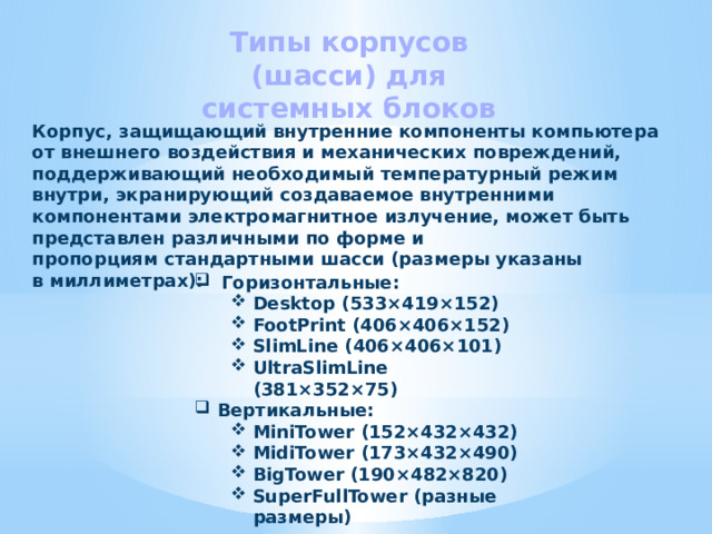 Типы корпусов (шасси) для системных блоков Корпус, защищающий внутренние компоненты компьютера от внешнего воздействия и механических повреждений, поддерживающий необходимый температурный режим внутри, экранирующий создаваемое внутренними компонентами электромагнитное излучение, может быть представлен различными по форме и пропорциям стандартными шасси (размеры указаны в миллиметрах): Горизонтальные: Desktop (533×419×152) FootPrint (406×406×152) SlimLine (406×406×101) UltraSlimLine (381×352×75) Desktop (533×419×152) FootPrint (406×406×152) SlimLine (406×406×101) UltraSlimLine (381×352×75) Вертикальные: MiniTower (152×432×432) MidiTower (173×432×490) BigTower (190×482×820) SuperFullTower (разные размеры) MiniTower (152×432×432) MidiTower (173×432×490) BigTower (190×482×820) SuperFullTower (разные размеры) 