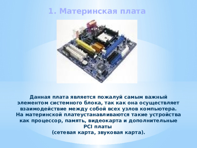 1. Материнская плата Данная плата является пожалуй самым важный элементом системного блока, так как она осуществляет взаимодействие между собой всех узлов компьютера. На материнской платеустанавливаются такие устройства как процессор, память, видеокарта и дополнительные PCI платы (сетевая карта, звуковая карта). 